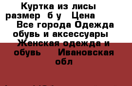 Куртка из лисы 46 размер  б/у › Цена ­ 4 500 - Все города Одежда, обувь и аксессуары » Женская одежда и обувь   . Ивановская обл.